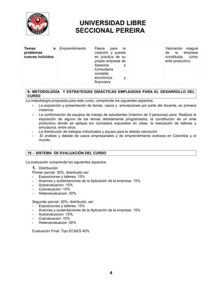 UNIVERSIDAD LIBRE
                               SECCIONAL PEREIRA

Temas           o      Emprendimiento   Pasos para      la                       Valoración integral
problemas                               creación y puesta                        de    la    empresa
nuevos incluidos                        en practica de su                        constituida   como
                                        propia empresa de                        ente productivo.
                                        Asesoria         y
                                        Consultaría
                                        contable,
                                        económica        y
                                        financiera

 9- METODOLOGÍA Y ESTRATEGIAS DIDÁCTICAS EMPLEADAS PARA EL DESARROLLO DEL
 CURSO
La metodología propuesta para este curso, comprende los siguientes aspectos:
    - La exposición y presentación de temas, casos y simulaciones por parte del docente, en primera
       instancia.
    - La conformación de equipos de trabajo de estudiantes (máximo de 3 personas) para: Realizar la
       exposición de alguno de los temas debidamente programados, la constitución de un ente
       productivo donde se aplique los conceptos expuestos en clase, la realización de talleres y
       simulacros, entre otros
    - La distribución de trabajos individuales y equipo para la debida valoración
    - .El análisis y debate de casos empresariales y de emprendimiento exitosos en Colombia y el
       mundo.


 10 - SISTEMA DE EVALUACIÓN DEL CURSO

La evaluación comprende los siguientes aspectos:
    1. Distribución:
    Primer parcial: 30%, distribuido así:
    - Exposiciones y talleres: 15%
    - Avances y sustentaciones de la Aplicación de la empresa: 15%
    - Autoevaluacion: 10%
    - Coevaluacion: 10%
    - Heteroevaluacion: 50%

    Segundo parcial: 30%, distribuido, así:
    - Exposiciones y talleres: 15%
    - Avances y sustentaciones de la Aplicación de la empresa: 15%
    - Autoevaluacion: 10%
    - Coevaluacion: 10%
    - Heteroevaluacion: 50%

    Evaluación Final: Tipo ECAES 40%




                                                   4
 