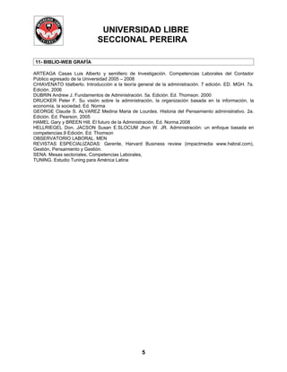 UNIVERSIDAD LIBRE
                             SECCIONAL PEREIRA

11- BIBLIO-WEB GRAFÍA

ARTEAGA Casas Luis Alberto y semillero de Investigación. Competencias Laborales del Contador
Público egresado de la Universidad 2005 – 2008
CHIAVENATO Idalberto. Introducción a la teoría general de la administración. 7 edición. ED. MGH. 7a.
Edición. 2006
DUBRIN Andrew J. Fundamentos de Administración. 5a. Edición. Ed. Thomson. 2000
DRUCKER Peter F. Su visión sobre la administración, la organización basada en la información, la
economía, la sociedad. Ed. Norma
GEORGE Claude S. ALVAREZ Medina Maria de Lourdes. Historia del Pensamiento administrativo. 2a.
Edición. Ed. Pearson. 2005
HAMEL Gary y BREEN Hill. El futuro de la Administración. Ed. Norma.2008
HELLRIEGEL Don, JACSON Susan E.SLOCUM Jhon W. JR. Administración: un enfoque basada en
competencias.9 Edición. Ed. Thomson
OBSERVATORIO LABORAL. MEN
REVISTAS ESPECIALIZADAS: Gerente, Harvard Business review (impactmedia www.habral.com),
Gestión, Pensamiento y Gestión.
SENA. Mesas sectoriales, Competencias Laborales,
TUNING. Estudio Tuning para América Latina




                                                 5
 