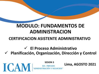 1
1
 El Proceso Administrativo
 Planificación, Organización, Dirección y Control
SESION 3
MODULO: FUNDAMENTOS DE
ADMINISTRACION
CERTIFICACION ASISTENTE ADMINISTRATIVO
Lima, AGOSTO 2021
 