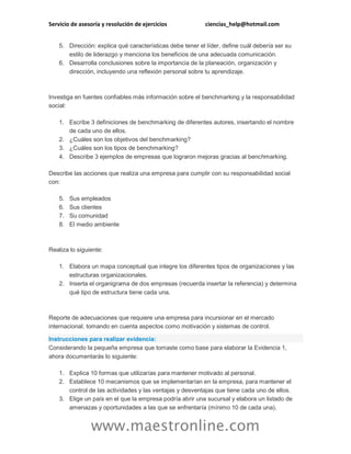 Servicio de asesoría y resolución de ejercicios ciencias_help@hotmail.com 
www.maestronline.com 
5. Dirección: explica qué características debe tener el líder, define cuál debería ser su estilo de liderazgo y menciona los beneficios de una adecuada comunicación. 6. Desarrolla conclusiones sobre la importancia de la planeación, organización y dirección, incluyendo una reflexión personal sobre tu aprendizaje. 
Investiga en fuentes confiables más información sobre el benchmarking y la responsabilidad social: 1. Escribe 3 definiciones de benchmarking de diferentes autores, insertando el nombre de cada uno de ellos. 2. ¿Cuáles son los objetivos del benchmarking? 3. ¿Cuáles son los tipos de benchmarking? 4. Describe 3 ejemplos de empresas que lograron mejoras gracias al benchmarking. Describe las acciones que realiza una empresa para cumplir con su responsabilidad social con: 5. Sus empleados 6. Sus clientes 7. Su comunidad 8. El medio ambiente 
Realiza lo siguiente: 1. Elabora un mapa conceptual que integre los diferentes tipos de organizaciones y las estructuras organizacionales. 2. Inserta el organigrama de dos empresas (recuerda insertar la referencia) y determina qué tipo de estructura tiene cada una. 
Reporte de adecuaciones que requiere una empresa para incursionar en el mercado internacional, tomando en cuenta aspectos como motivación y sistemas de control. Instrucciones para realizar evidencia: Considerando la pequeña empresa que tomaste como base para elaborar la Evidencia 1, ahora documentarás lo siguiente: 1. Explica 10 formas que utilizarías para mantener motivado al personal. 2. Establece 10 mecanismos que se implementarían en la empresa, para mantener el control de las actividades y las ventajas y desventajas que tiene cada uno de ellos. 3. Elige un país en el que la empresa podría abrir una sucursal y elabora un listado de amenazas y oportunidades a las que se enfrentaría (mínimo 10 de cada una).  