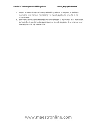 Servicio de asesoría y resolución de ejercicios ciencias_help@hotmail.com 
www.maestronline.com 
4. Señala al menos 5 adecuaciones que tendría que hacer la empresa, si decidiera incursionar en el mercado internacional y el impacto que tendría el hecho de no considerarlas. 5. Elabora tus conclusiones haciendo una reflexión sobre la importancia de la motivación, del control y de las diferencias que encuentras entre la operación de la empresa en el mercado nacional y el internacional. 
