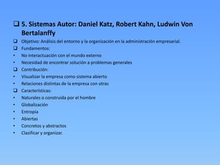  5. Sistemas Autor: Daniel Katz, Robert Kahn, Ludwin Von
  Bertalanffy
   Objetivo: Análisis del entorno y la organización en la administración empresarial.
   Fundamentos:
•   No interactuación con el mundo externo
•   Necesidad de encontrar solución a problemas generales
   Contribución:
•   Visualizar la empresa como sistema abierto
•   Relaciones distintas de la empresa con otras
   Características:
•   Naturales o construida por el hombre
•   Globalización
•   Entropía
•   Abiertas
•   Concretos y abstractos
•   Clasificar y organizar.
 