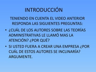 INTRODUCCIÓN
  TENIENDO EN CUENTA EL VIDEO ANTERIOR
   RESPONDA LAS SIGUIENTES PREGUNTAS:
• ¿CUÁL DE LOS AUTORES SOBRE LAS TEORÍAS
  ADMINISTRATIVAS LE LLAMÓ MAS LA
  ATENCIÓN? ¿POR QUÉ?
• SI USTED FUERA A CREAR UNA EMPRESA ¿POR
  CUÁL DE ESTOS AUTORES SE INCLINARÍA?
  ARGUMENTE.
 