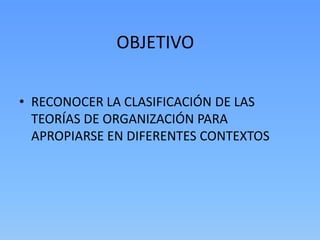 OBJETIVO

• RECONOCER LA CLASIFICACIÓN DE LAS
  TEORÍAS DE ORGANIZACIÓN PARA
  APROPIARSE EN DIFERENTES CONTEXTOS
 