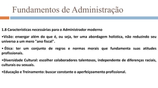 Fundamentos de Administração1.7 Tipos de administradores1.7.1 Em relação ao nível de influência Primeira linha ou OperacionalSão os chefes e supervisores que coordenam o trabalho operacional, não supervisionando outros administradores.  Médio ou GerencialSão os gerentes que ocupam posição intermediária na hierarquia organizacional, sendo responsáveis por outros administradores (chefes e supervisores) e por alguns empregados operacionais.  Topo ou EstratégicoSão os responsáveis pela administração global da organização. Estabelecem políticas operacionais e conduzem a interação da organização com seu meio ambiente.