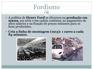  A política de Henry Ford se alicerçou na produção em
massa, em série e em cadeia contínua; no pagamento de
altos salários e na fixação de preços mínimos para os
bens produzidos.
 Cria a linha de montagem (1913): 1 carro a cada
84 minutos.
10
Fordismo
 