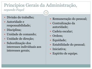 12
Princípios Gerais da Administração,
segundo Fayol
 Divisão do trabalho;
 Autoridade e
responsabilidade;
 Disciplina;
 Unidade de comando;
 Unidade de direção;
 Subordinação dos
interesses individuais aos
interesses gerais;
 Remuneração do pessoal;
 Centralização da
autoridade;
 Cadeia escalar;
 Ordem;
 Equidade;
 Estabilidade do pessoal;
 Iniciativa;
 Espírito de equipe.
 