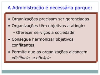 A Administração é necessária porque:
• Organizações precisam ser gerenciadas
• Organizações têm objetivos a atingir:
– Oferecer serviços a sociedade
• Consegue harmonizar objetivos
conflitantes
• Permite que as organizações alcancem
eficiência e eficácia
 