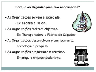• As Organizações servem à sociedade.
- Ex: Padaria e Polícia.
• As Organizações realizam objetivos.
- Ex: Transportadora e Fábrica de Calçados.
• As Organizações desenvolvem o conhecimento.
- Tecnologia e pesquisa.
• As Organizações proporcionam carreiras.
- Emprego e empreendedorismo.
Porque as Organizações são necessárias?
 