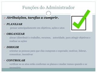 Funções do Administrador
 Atribuições, tarefas a cumprir.
 PLANEJAR
• pensar antecipadamente em objetivos, ações e atos
 ORGANIZAR
• alocar (distribuir) o trabalho, recursos, autoridade, para atingir objetivos e
realizar as ações
 DIRIGIR
• orientar as pessoas para que elas cumpram o esperado; motivar, liderar,
comunicar, incentivar
 CONTROLAR
• verificar se os atos estão conforme os planos e mudar rumos quando e se
necessário
 