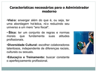 Características necessárias para o Administrador
moderno
•Visão: enxergar além do que é, ou seja, ter
uma abordagem holística, nã o reduzindo seu
universo a um mero "ano fiscal".
• Ética: ter um conjunto de regras e normas
morais que fundamenta suas atitudes
profissionais.
•Diversidade Cultural: escolher colaboradores
talentosos, independente de diferenças raciais,
culturais ou sexuais.
•Educação e Treinamento: buscar constante
o aperfeiçoamento profissional.
 