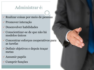 Administrar é:
 Realizar coisas por meio de pessoas
 Promover interação
 Desenvolver habilidades
 Conscientizar-se de que não há
modelos únicos
 Concentrar esforços cooperativos para
as tarefas
 Definir objetivos e depois traçar
metas
 Assumir papéis
 Cumprir funções
 