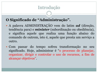 Introdução
O Significado de “Administração”.
 A palavra ADMINISTRAÇÃO vem do latim ad (direção,
tendência para) e minister (subordinação ou obediência),
e significa aquele que realiza uma função abaixo do
comando de outrem, isto é, aquele que presta um serviço a
outro.
 Com passar do tempo sofreu transformação no seu
significado. Hoje, administrar é “o processo de planejar,
organizar, dirigir e controlar o uso de recursos, a fim de
alcançar objetivos”.
 