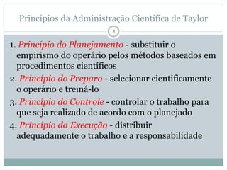 8
Princípios da Administração Científica de Taylor
1. Princípio do Planejamento - substituir o
empirismo do operário pelos métodos baseados em
procedimentos científicos
2. Princípio do Preparo - selecionar cientificamente
o operário e treiná-lo
3. Princípio do Controle - controlar o trabalho para
que seja realizado de acordo com o planejado
4. Princípio da Execução - distribuir
adequadamente o trabalho e a responsabilidade
 