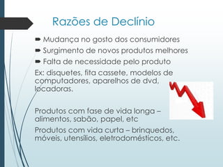 Razões de Declínio
 Mudança no gosto dos consumidores
 Surgimento de novos produtos melhores
 Falta de necessidade pelo produto
Ex: disquetes, fita cassete, modelos de
computadores, aparelhos de dvd,
locadoras.
Produtos com fase de vida longa –
alimentos, sabão, papel, etc
Produtos com vida curta – brinquedos,
móveis, utensílios, eletrodomésticos, etc.
 