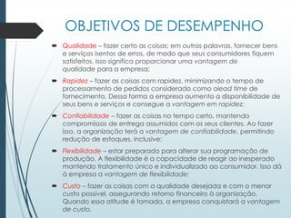 OBJETIVOS DE DESEMPENHO
 Qualidade – fazer certo as coisas; em outras palavras, fornecer bens
e serviços isentos de erros, de modo que seus consumidores fiquem
satisfeitos. Isso significa proporcionar uma vantagem de
qualidade para a empresa;
 Rapidez – fazer as coisas com rapidez, minimizando o tempo de
processamento de pedidos considerado como olead time de
fornecimento. Dessa forma a empresa aumenta a disponibilidade de
seus bens e serviços e consegue a vantagem em rapidez;
 Confiabilidade – fazer as coisas no tempo certo, mantendo
compromissos de entrega assumidos com os seus clientes. Ao fazer
isso, a organização terá a vantagem de confiabilidade, permitindo
redução de estoques, inclusive;
 Flexibilidade – estar preparado para alterar sua programação de
produção. A flexibilidade é a capacidade de reagir ao inesperado
mantendo tratamento único e individualizado ao consumidor. Isso dá
à empresa a vantagem de flexibilidade;
 Custo – fazer as coisas com a qualidade desejada e com o menor
custo possível, assegurando retorno financeiro à organização.
Quando essa atitude é tomada, a empresa conquistará a vantagem
de custo.
 