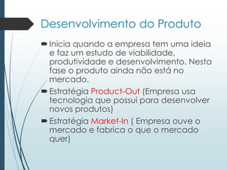 Desenvolvimento do Produto
Inicia quando a empresa tem uma ideia
e faz um estudo de viabilidade,
produtividade e desenvolvimento. Nesta
fase o produto ainda não está no
mercado.
Estratégia Product-Out (Empresa usa
tecnologia que possui para desenvolver
novos produtos)
Estratégia Market-In ( Empresa ouve o
mercado e fabrica o que o mercado
quer)
 