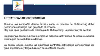 ESTRATEGIAS DE OUTSOURCING
Cuando una compañía decide llevar a cabo un proceso de Outsourcing debe
definir una estrategia que guíe todo el proceso.
Hay dos tipos genéricos de estrategia de Outsourcing: la periférica y la central.
La periférica ocurre cuando la empresa adquiere actividades de poca relevancia
estratégica de suplidores externos.
La central ocurre cuando las empresas contratan actividades consideradas de
gran importancia y larga duración para obtener el éxito.
 