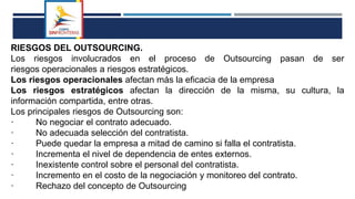 RIESGOS DEL OUTSOURCING.
Los riesgos involucrados en el proceso de Outsourcing pasan de ser
riesgos operacionales a riesgos estratégicos.
Los riesgos operacionales afectan más la eficacia de la empresa
Los riesgos estratégicos afectan la dirección de la misma, su cultura, la
información compartida, entre otras.
Los principales riesgos de Outsourcing son:
· No negociar el contrato adecuado.
· No adecuada selección del contratista.
· Puede quedar la empresa a mitad de camino si falla el contratista.
· Incrementa el nivel de dependencia de entes externos.
· Inexistente control sobre el personal del contratista.
· Incremento en el costo de la negociación y monitoreo del contrato.
· Rechazo del concepto de Outsourcing
 