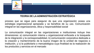 TEORIA DE LA ADMINISTRACIÓN ESTRATÉGICA
proceso que se sigue para asegurar de que una organización posea una
estrategia organizacional apropiada y se beneficie de su uso. Comunicación
integral en las organizaciones, ética y responsabilidad social
La comunicación integral en las organizaciones e instituciones incluye tres
dimensiones: a) comunicación interna u organizacional enfocada a la búsqueda
de la integración y la corresponsabilidad, b) comunicación corporativa dedicada a
la creación y mantenimiento de la buena imagen de la unidad de negocios o
institución, y c) la publicitaria o mercadológica cuya finalidad es la realización de
los productos y servicios en el mercado
 