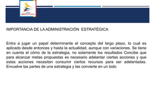 IMPORTANCIA DE LA ADMINISTRACIÓN ESTRATÉGICA
Entra a jugar un papel determinante el concepto del largo plazo, lo cual es
aplicado desde entonces y hasta la actualidad, aunque con variaciones. Se tiene
en cuenta el cómo de la estrategia, no solamente los resultados Concibe que
para alcanzar metas propuestas es necesario adelantar ciertas acciones y que
estas acciones necesitan consumir ciertos recursos para ser adelantadas.
Envuelve las partes de una estrategia y las convierte en un todo
 