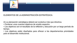 ELEMENTOS DE LA ADMINISTRACIÓN ESTRATÉGICA
A) La planeación estratégica deberá ser evolutiva más que directiva.
• Contener unos cuantos objetivos de amplio espectro.
• Los objetivos son el resultado de la reflexión y discusión por un largo período de
tiempo.
• Los objetivos están diseñados para ofrecer a los departamentos prioridades
para el desarrollo institucional.
 