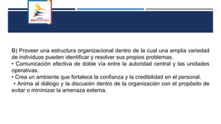 B) Proveer una estructura organizacional dentro de la cual una amplia variedad
de individuos pueden identificar y resolver sus propios problemas.
• Comunicación efectiva de doble vía entre la autoridad central y las unidades
operativas.
• Crea un ambiente que fortalece la confianza y la credibilidad en el personal.
• Anima al diálogo y la discusión dentro de la organización con el propósito de
evitar o minimizar la amenaza externa.
 