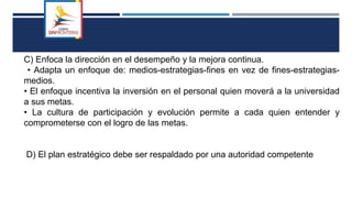 C) Enfoca la dirección en el desempeño y la mejora continua.
• Adapta un enfoque de: medios-estrategias-fines en vez de fines-estrategias-
medios.
• El enfoque incentiva la inversión en el personal quien moverá a la universidad
a sus metas.
• La cultura de participación y evolución permite a cada quien entender y
comprometerse con el logro de las metas.
D) El plan estratégico debe ser respaldado por una autoridad competente
 