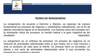 TEORIA DE REINGENIERIA
La reingeniería, de acuerdo a Hammer y Stanton, es repensar de manera
fundamental los procesos de negocios y rediseñarlos radicalmente, con el fin de
obtener dramáticos logros en el desempeño. Los factores clave del concepto son:
la orientación hacia los procesos, el cambio radical y la gran magnitud de los
resultados esperados.
La reingeniería es un enfoque de procesos. Un proceso de negocios es un
conjunto de actividades relacionadas entre sí que recibe uno o mas insumos y
crea un producto de valor para el cliente. Un proceso tiene un proveedor, un
cliente y una serie de actividades relacionadas entre sí que convierten los
 