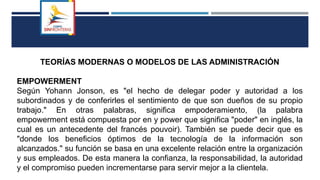 TEORÍAS MODERNAS O MODELOS DE LAS ADMINISTRACIÓN
EMPOWERMENT
Según Yohann Jonson, es "el hecho de delegar poder y autoridad a los
subordinados y de conferirles el sentimiento de que son dueños de su propio
trabajo." En otras palabras, significa empoderamiento, (la palabra
empowerment está compuesta por en y power que significa "poder" en inglés, la
cual es un antecedente del francés pouvoir). También se puede decir que es
"donde los beneficios óptimos de la tecnología de la información son
alcanzados." su función se basa en una excelente relación entre la organización
y sus empleados. De esta manera la confianza, la responsabilidad, la autoridad
y el compromiso pueden incrementarse para servir mejor a la clientela.
 