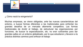 ¿ Cómo nació la reingeniería?
Muchas empresas, se vieron obligadas, ante las nuevas características del
entorno, a buscar formas diferentes a las tradicionales para enfrentar los
grandes desafíos de un mercado altamente competitivo. Las formas
tradicionales de dividir el trabajo, de estructurar las organizaciones por
funciones, de buscar la especialización, etc. no eran suficientes para dar
grandes saltos en un entorno globalizado, por lo que estudiaron y llevaron a la
práctica distintos caminos para enfocar el trabajo
 