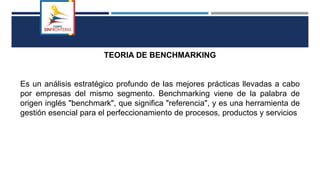 TEORIA DE BENCHMARKING
Es un análisis estratégico profundo de las mejores prácticas llevadas a cabo
por empresas del mismo segmento. Benchmarking viene de la palabra de
origen inglés "benchmark", que significa "referencia", y es una herramienta de
gestión esencial para el perfeccionamiento de procesos, productos y servicios
 
