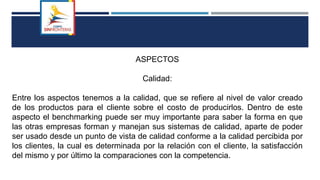 ASPECTOS
Calidad:
Entre los aspectos tenemos a la calidad, que se refiere al nivel de valor creado
de los productos para el cliente sobre el costo de producirlos. Dentro de este
aspecto el benchmarking puede ser muy importante para saber la forma en que
las otras empresas forman y manejan sus sistemas de calidad, aparte de poder
ser usado desde un punto de vista de calidad conforme a la calidad percibida por
los clientes, la cual es determinada por la relación con el cliente, la satisfacción
del mismo y por último la comparaciones con la competencia.
 
