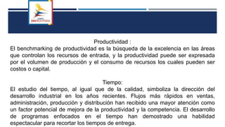 Productividad :
El benchmarking de productividad es la búsqueda de la excelencia en las áreas
que controlan los recursos de entrada, y la productividad puede ser expresada
por el volumen de producción y el consumo de recursos los cuales pueden ser
costos o capital.
Tiempo:
El estudio del tiempo, al igual que de la calidad, simboliza la dirección del
desarrollo industrial en los años recientes. Flujos más rápidos en ventas,
administración, producción y distribución han recibido una mayor atención como
un factor potencial de mejora de la productividad y la competencia. El desarrollo
de programas enfocados en el tiempo han demostrado una habilidad
espectacular para recortar los tiempos de entrega.
 