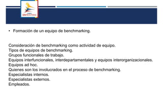 • Formación de un equipo de benchmarking.
Consideración de benchmarking como actividad de equipo.
Tipos de equipos de benchmarking.
Grupos funcionales de trabajo.
Equipos interfuncionales, interdepartamentales y equipos interorganizacionales.
Equipos ad hoc.
Quienes son los involucrados en el proceso de benchmarking.
Especialistas internos.
Especialistas externos.
Empleados.
 