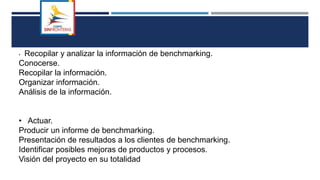 • Recopilar y analizar la información de benchmarking.
Conocerse.
Recopilar la información.
Organizar información.
Análisis de la información.
• Actuar.
Producir un informe de benchmarking.
Presentación de resultados a los clientes de benchmarking.
Identificar posibles mejoras de productos y procesos.
Visión del proyecto en su totalidad
 