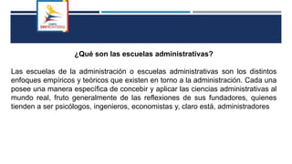 ¿Qué son las escuelas administrativas?
Las escuelas de la administración o escuelas administrativas son los distintos
enfoques empíricos y teóricos que existen en torno a la administración. Cada una
posee una manera específica de concebir y aplicar las ciencias administrativas al
mundo real, fruto generalmente de las reflexiones de sus fundadores, quienes
tienden a ser psicólogos, ingenieros, economistas y, claro está, administradores
 