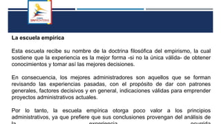 La escuela empírica
Esta escuela recibe su nombre de la doctrina filosófica del empirismo, la cual
sostiene que la experiencia es la mejor forma -si no la única válida- de obtener
conocimientos y tomar así las mejores decisiones.
En consecuencia, los mejores administradores son aquellos que se forman
revisando las experiencias pasadas, con el propósito de dar con patrones
generales, factores decisivos y en general, indicaciones válidas para emprender
proyectos administrativos actuales.
Por lo tanto, la escuela empírica otorga poco valor a los principios
administrativos, ya que prefiere que sus conclusiones provengan del análisis de
 
