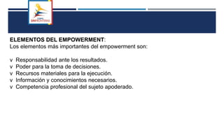 ELEMENTOS DEL EMPOWERMENT:
Los elementos más importantes del empowerment son:
v Responsabilidad ante los resultados.
v Poder para la toma de decisiones.
v Recursos materiales para la ejecución.
v Información y conocimientos necesarios.
v Competencia profesional del sujeto apoderado.
 