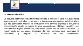 La escuela científica
La escuela científica de la administración nació a finales del siglo XIX, cuando los
ingenieros e industriales comenzaron a interesarse en modelos administrativos
que les permitieran mejorar la producción. esta escuela aspiraba a estudiar la
administración desde un punto de vista comprobable, objetivo, científico, que
diera con sus reglas universales, tal y como ocurre con las ciencias exactas. La
mayor parte de las veces, implicaba dar con fórmulas para maximizar la
producción y mejorar la eficiencia de los trabajadores.
 
