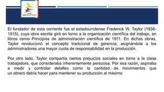 El fundador de esta corriente fue el estadounidense Frederick W. Taylor (1856-
1915), cuya obra escrita giró en torno a la organización científica del trabajo, en
libros como Principios de administración científica de 1911. En dichas obras,
Taylor revolucionó el concepto tradicional de gerencia, asignándole a los
administradores una mayor cuota de responsabilidad en la producción.
Por otro lado, Taylor compartía ciertos prejuicios sociales en torno a la clase
trabajadora, que consideraba inherentemente perezosa. Por esa razón, aspiraba
a medir y controlar detalles como la cantidad de movimientos que
un obrero debía hacer para mantener su producción al máximo
 