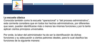 La escuela clásica
Conocida también como la escuela “operacional” o “del proceso administrativo”,
esta corriente considera que en todos los hechos administrativos, por diferentes
que sean, pueden identificarse más o menos las mismas funciones y por lo tanto
aplican ciertos principios universales.
Por ende, la labor del administrador ha de ser la identificación de dichas
funciones y su adecuación a ciertos patrones ideales, para lo cual clasifica las
funciones de la siguiente manera:
 