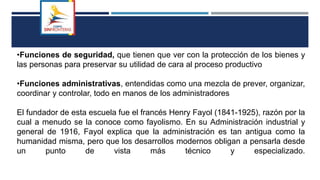 •Funciones de seguridad, que tienen que ver con la protección de los bienes y
las personas para preservar su utilidad de cara al proceso productivo
•Funciones administrativas, entendidas como una mezcla de prever, organizar,
coordinar y controlar, todo en manos de los administradores
El fundador de esta escuela fue el francés Henry Fayol (1841-1925), razón por la
cual a menudo se la conoce como fayolismo. En su Administración industrial y
general de 1916, Fayol explica que la administración es tan antigua como la
humanidad misma, pero que los desarrollos modernos obligan a pensarla desde
un punto de vista más técnico y especializado.
 