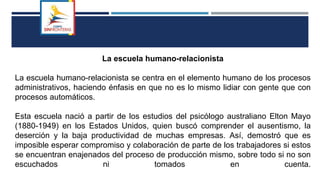 La escuela humano-relacionista
La escuela humano-relacionista se centra en el elemento humano de los procesos
administrativos, haciendo énfasis en que no es lo mismo lidiar con gente que con
procesos automáticos.
Esta escuela nació a partir de los estudios del psicólogo australiano Elton Mayo
(1880-1949) en los Estados Unidos, quien buscó comprender el ausentismo, la
deserción y la baja productividad de muchas empresas. Así, demostró que es
imposible esperar compromiso y colaboración de parte de los trabajadores si estos
se encuentran enajenados del proceso de producción mismo, sobre todo si no son
escuchados ni tomados en cuenta.
 