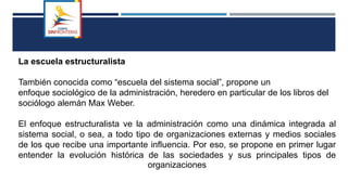 La escuela estructuralista
También conocida como “escuela del sistema social”, propone un
enfoque sociológico de la administración, heredero en particular de los libros del
sociólogo alemán Max Weber.
El enfoque estructuralista ve la administración como una dinámica integrada al
sistema social, o sea, a todo tipo de organizaciones externas y medios sociales
de los que recibe una importante influencia. Por eso, se propone en primer lugar
entender la evolución histórica de las sociedades y sus principales tipos de
organizaciones
 