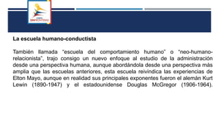 La escuela humano-conductista
También llamada “escuela del comportamiento humano” o “neo-humano-
relacionista”, trajo consigo un nuevo enfoque al estudio de la administración
desde una perspectiva humana, aunque abordándola desde una perspectiva más
amplia que las escuelas anteriores, esta escuela reivindica las experiencias de
Elton Mayo, aunque en realidad sus principales exponentes fueron el alemán Kurt
Lewin (1890-1947) y el estadounidense Douglas McGregor (1906-1964).
 