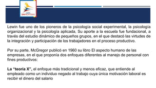 Lewin fue uno de los pioneros de la psicología social experimental, la psicología
organizacional y la psicología aplicada, Su aporte a la escuela fue fundacional, a
través del estudio dinámico de pequeños grupos, en el que destacó las virtudes de
la integración y participación de los trabajadores en el proceso productivo.
Por su parte, McGregor publicó en 1960 su libro El aspecto humano de las
empresas, en el que proponía dos enfoques diferentes al manejo de personal con
fines productivos:
La “teoría X”, el enfoque más tradicional y menos eficaz, que entiende al
empleado como un individuo negado al trabajo cuya única motivación laboral es
recibir el dinero del salario
 