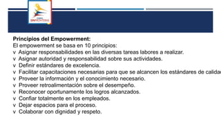 Principios del Empowerment:
El empowerment se basa en 10 principios:
v Asignar responsabilidades en las diversas tareas labores a realizar.
v Asignar autoridad y responsabilidad sobre sus actividades.
v Definir estándares de excelencia.
v Facilitar capacitaciones necesarias para que se alcancen los estándares de calidad
v Proveer la información y el conocimiento necesario.
v Proveer retroalimentación sobre el desempeño.
v Reconocer oportunamente los logros alcanzados.
v Confiar totalmente en los empleados.
v Dejar espacios para el proceso.
v Colaborar con dignidad y respeto.
 