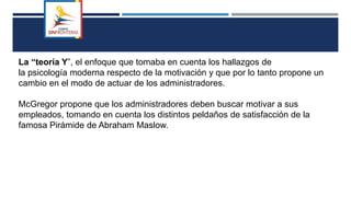La “teoría Y”, el enfoque que tomaba en cuenta los hallazgos de
la psicología moderna respecto de la motivación y que por lo tanto propone un
cambio en el modo de actuar de los administradores.
McGregor propone que los administradores deben buscar motivar a sus
empleados, tomando en cuenta los distintos peldaños de satisfacción de la
famosa Pirámide de Abraham Maslow.
 