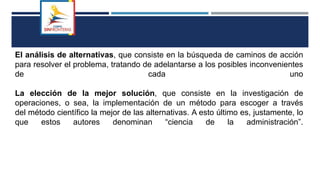 El análisis de alternativas, que consiste en la búsqueda de caminos de acción
para resolver el problema, tratando de adelantarse a los posibles inconvenientes
de cada uno
La elección de la mejor solución, que consiste en la investigación de
operaciones, o sea, la implementación de un método para escoger a través
del método científico la mejor de las alternativas. A esto último es, justamente, lo
que estos autores denominan “ciencia de la administración”.
 